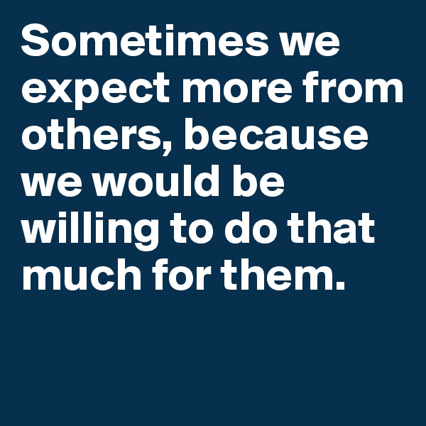 Sometimes we expect more from others, because we would be willing to do that much for them.

