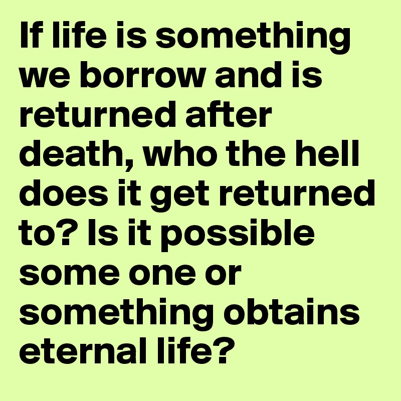 If life is something we borrow and is returned after death, who the hell does it get returned to? Is it possible some one or something obtains eternal life?