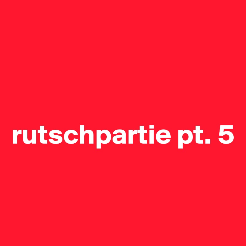 



rutschpartie pt. 5

