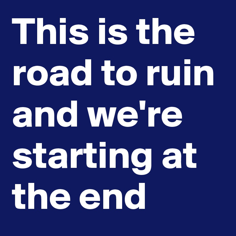 This is the road to ruin and we're starting at the end