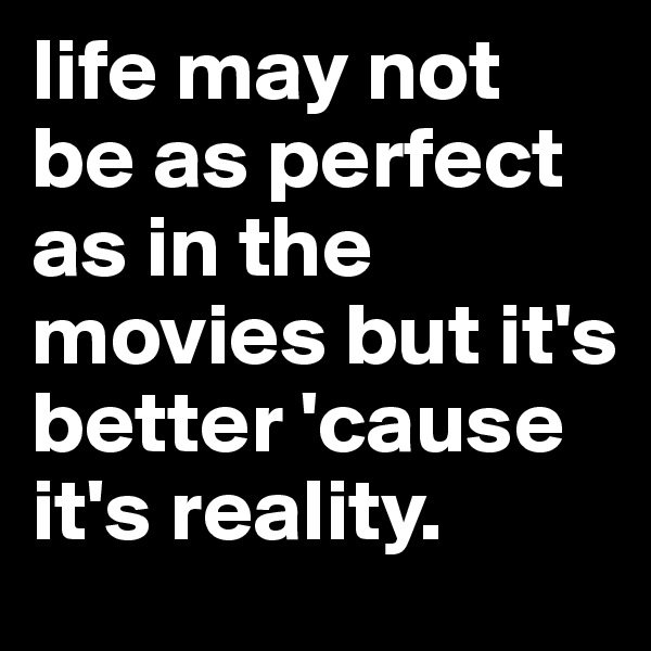 life may not be as perfect as in the movies but it's better 'cause it's reality.