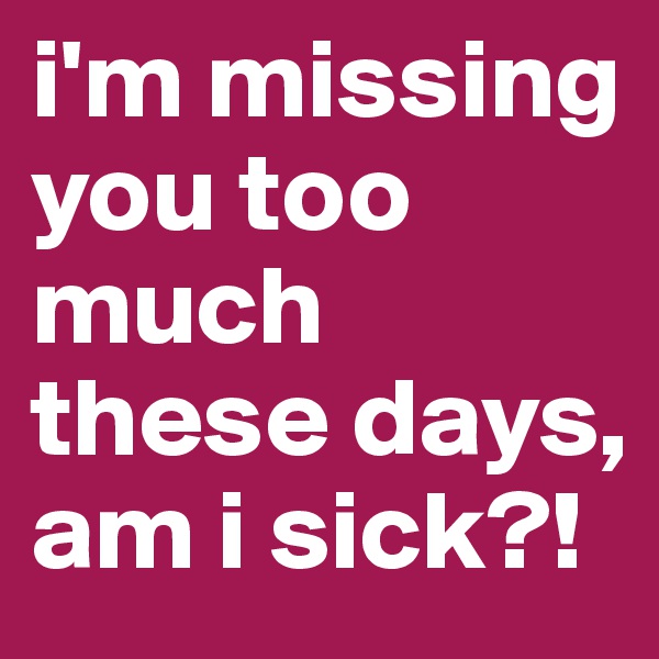 i'm missing you too much these days, am i sick?!