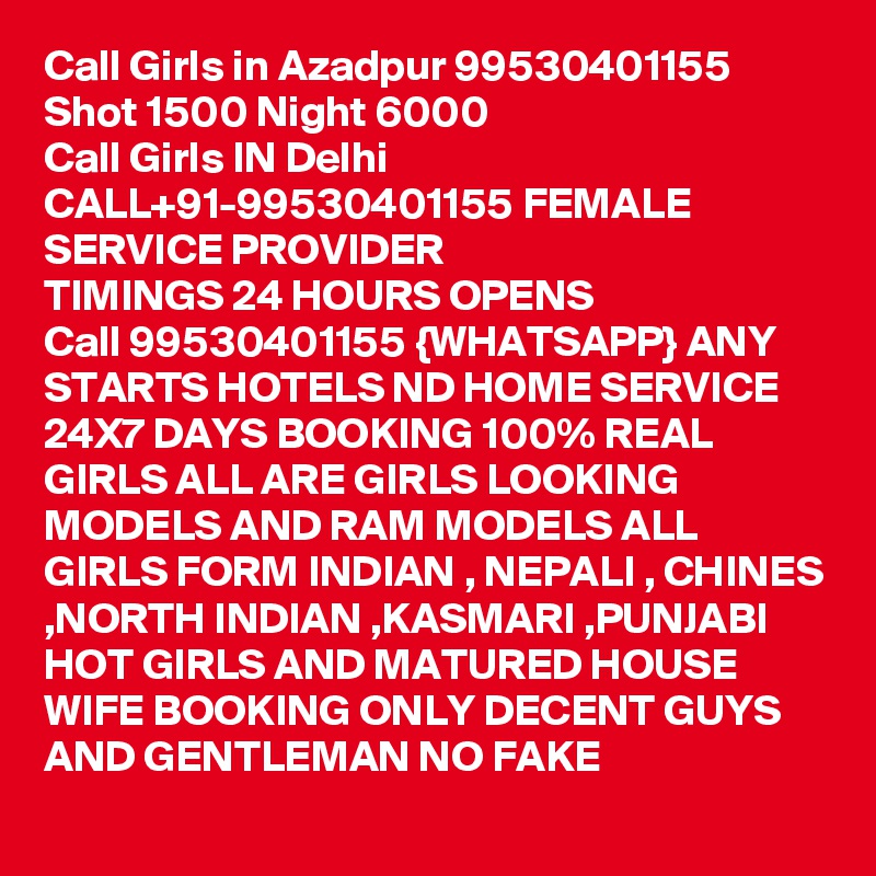 Call Girls in Azadpur 99530401155 Shot 1500 Night 6000 
Call Girls IN Delhi CALL+91-99530401155 FEMALE SERVICE PROVIDER
TIMINGS 24 HOURS OPENS
Call 99530401155 {WHATSAPP} ANY STARTS HOTELS ND HOME SERVICE 24X7 DAYS BOOKING 100% REAL GIRLS ALL ARE GIRLS LOOKING MODELS AND RAM MODELS ALL GIRLS FORM INDIAN , NEPALI , CHINES ,NORTH INDIAN ,KASMARI ,PUNJABI HOT GIRLS AND MATURED HOUSE WIFE BOOKING ONLY DECENT GUYS AND GENTLEMAN NO FAKE 
