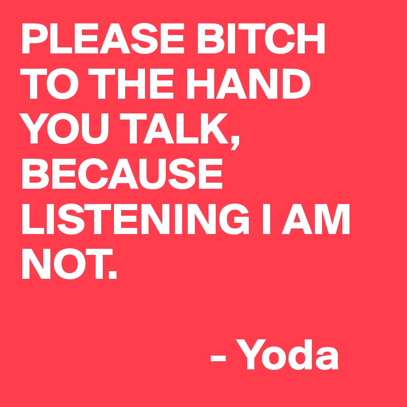 PLEASE BITCH TO THE HAND YOU TALK, BECAUSE LISTENING I AM NOT.

                     - Yoda