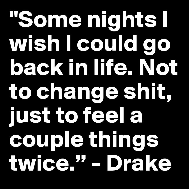 "Some nights I wish I could go back in life. Not to change shit, just to feel a couple things twice.” - Drake