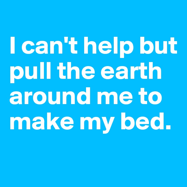 
I can't help but pull the earth around me to make my bed.
