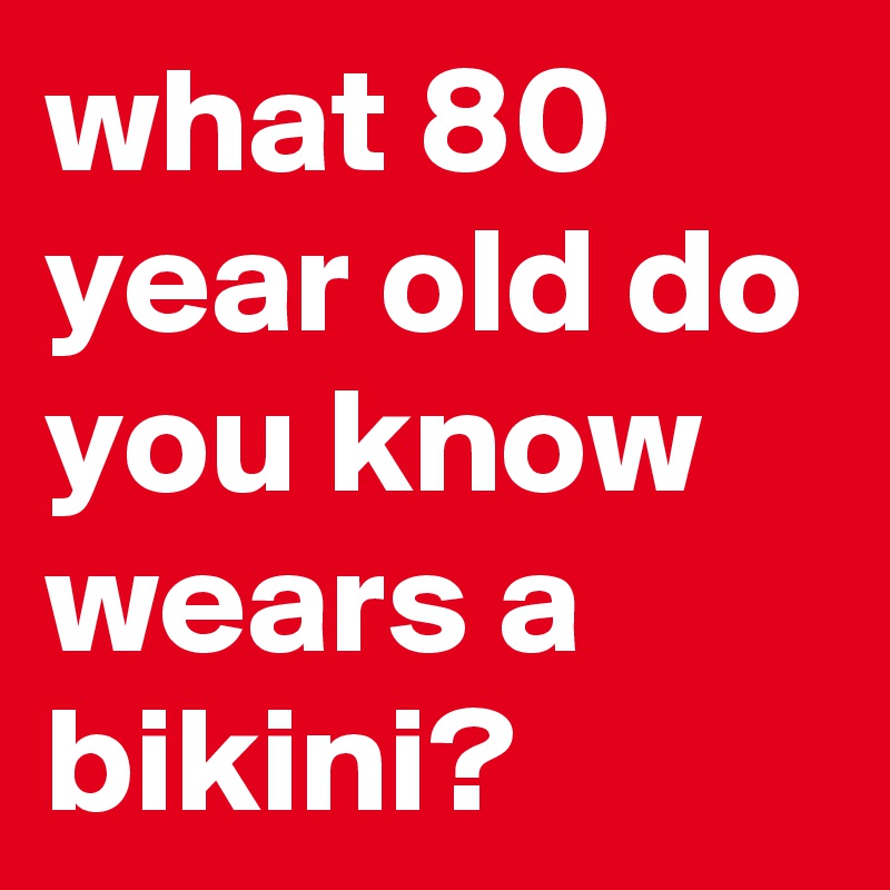 what 80 year old do you know  wears a bikini?