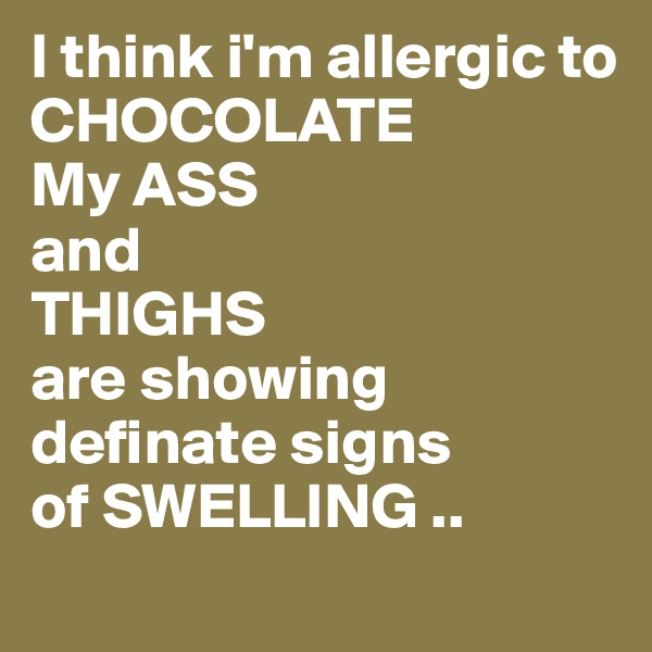 I think i'm allergic to 
CHOCOLATE
My ASS
and
THIGHS
are showing definate signs
of SWELLING ..
