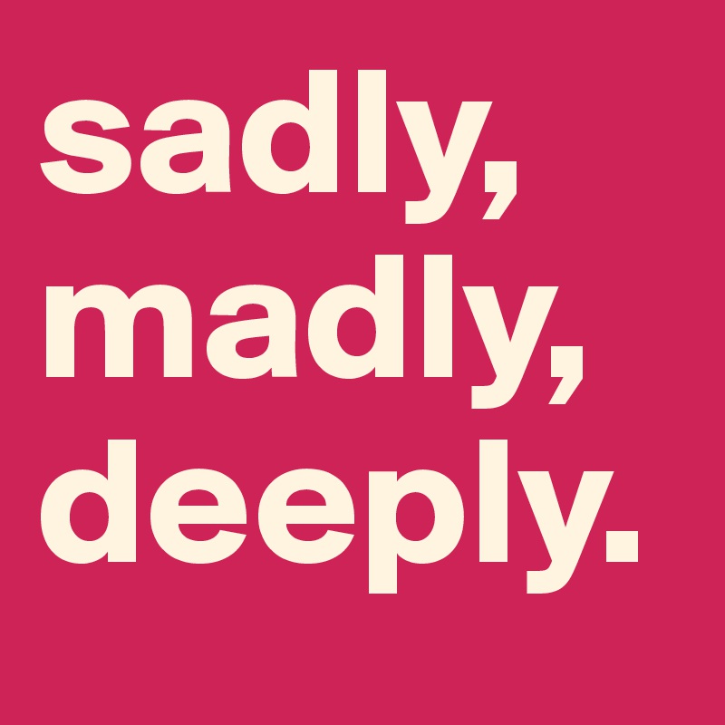 sadly,
madly,
deeply.