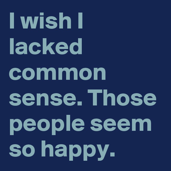 I wish I lacked common sense. Those people seem so happy.