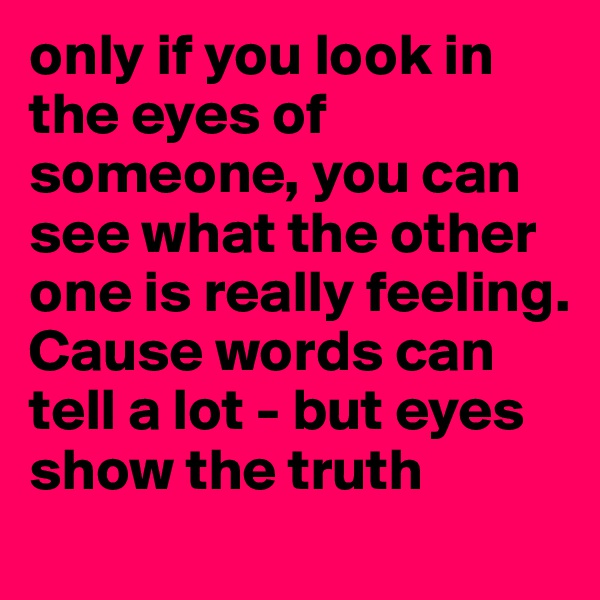 only if you look in the eyes of someone, you can see what the other one is really feeling.
Cause words can tell a lot - but eyes show the truth