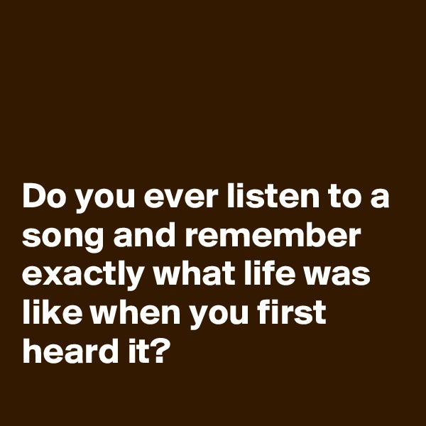 



Do you ever listen to a song and remember exactly what life was like when you first heard it?