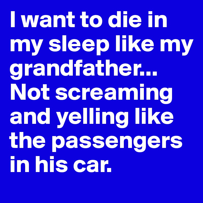 I want to die in my sleep like my grandfather... Not screaming and yelling like the passengers in his car.