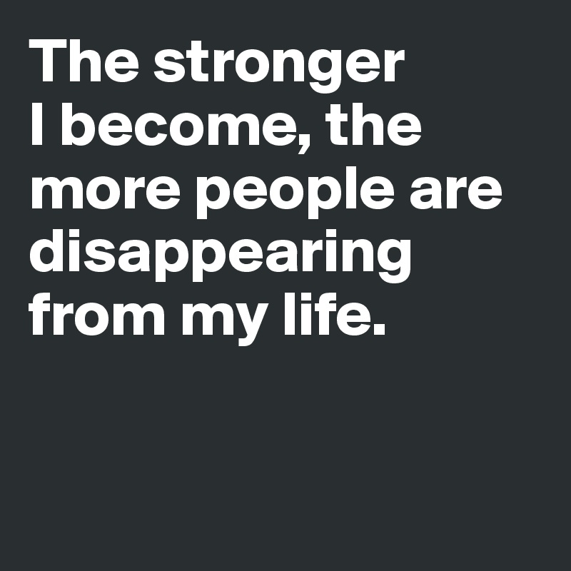 The stronger 
I become, the more people are disappearing from my life.


