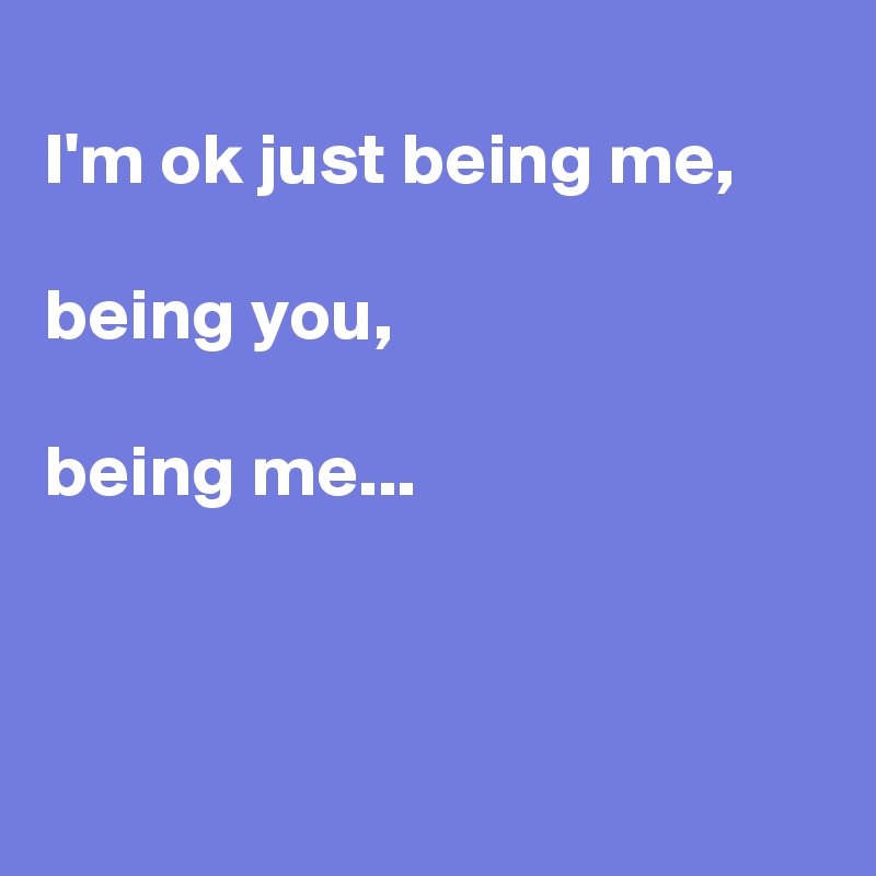 
I'm ok just being me,

being you,

being me...



