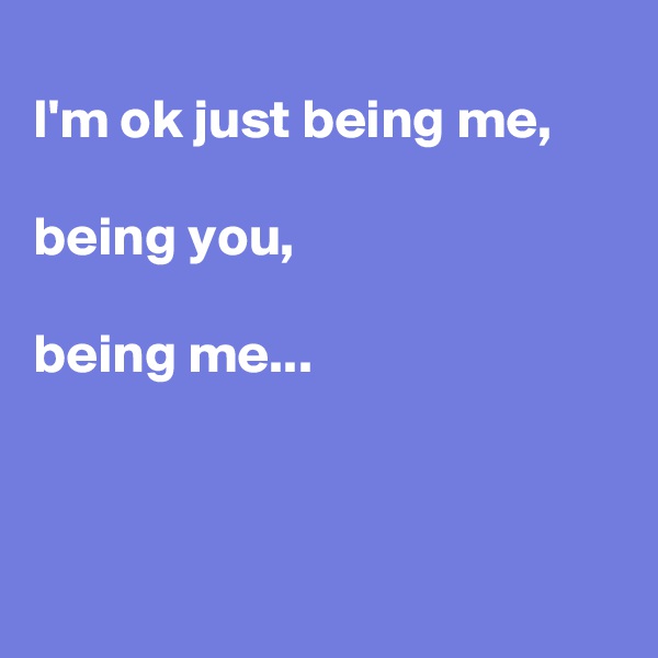 
I'm ok just being me,

being you,

being me...



