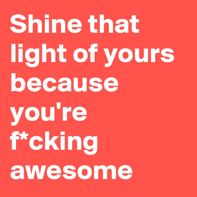 Shine that light of yours because you're f*cking awesome