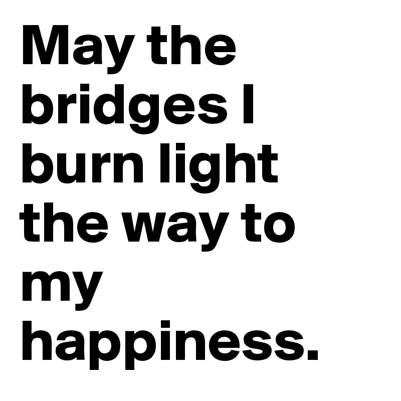 May the bridges I burn light the way to my happiness. 