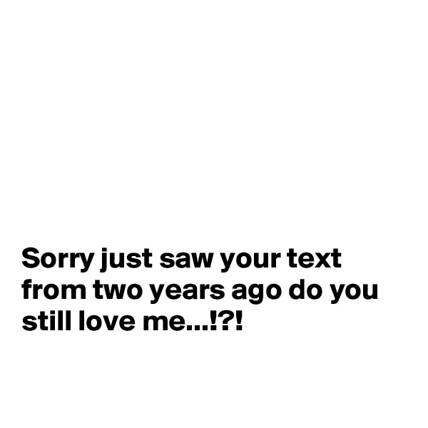 






Sorry just saw your text from two years ago do you still love me...!?!

