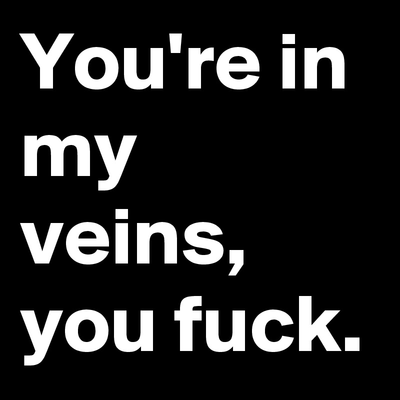 You're in my veins, you fuck.