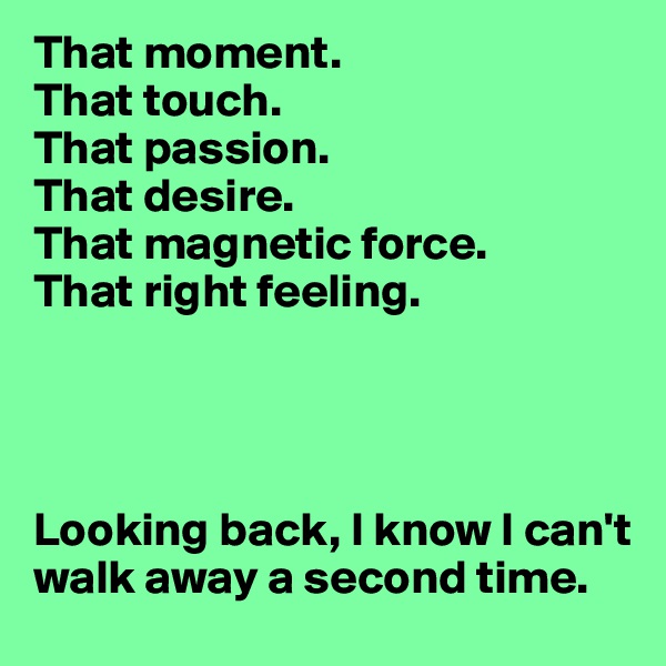 That moment.
That touch.
That passion.
That desire.
That magnetic force. 
That right feeling. 




Looking back, I know I can't walk away a second time.