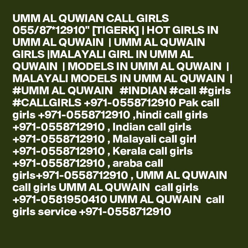 UMM AL QUWIAN CALL GIRLS 055/87*12910" [TIGERK] | HOT GIRLS IN UMM AL QUWAIN  | UMM AL QUWAIN  GIRLS |MALAYALI GIRL IN UMM AL QUWAIN  | MODELS IN UMM AL QUWAIN  | MALAYALI MODELS IN UMM AL QUWAIN  | #UMM AL QUWAIN   #INDIAN #call #girls #CALLGIRLS +971-0558712910 Pak call girls +971-0558712910 ,hindi call girls +971-0558712910 , Indian call girls +971-0558712910 , Malayali call girl +971-0558712910 , Kerala call girls +971-0558712910 , araba call girls+971-0558712910 , UMM AL QUWAIN  call girls UMM AL QUWAIN  call girls +971-0581950410 UMM AL QUWAIN  call girls service +971-0558712910