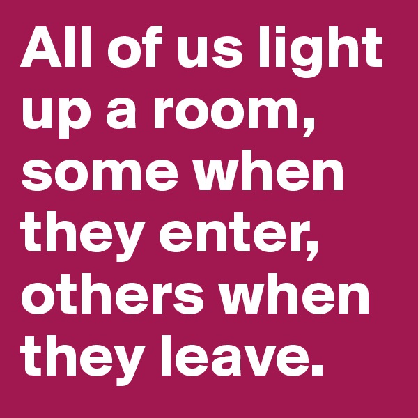 All of us light up a room, some when they enter, others when they leave.