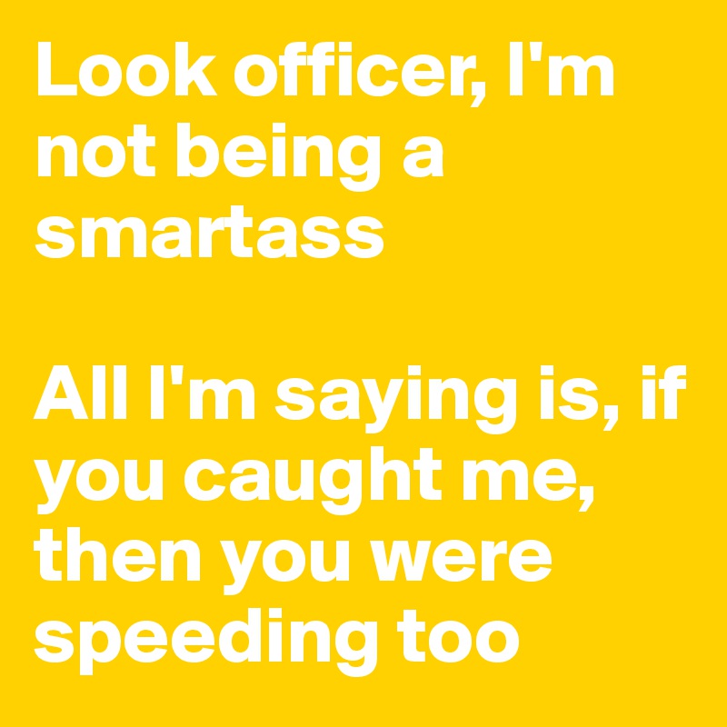Look officer, I'm not being a smartass

All I'm saying is, if you caught me, then you were speeding too