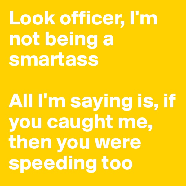 Look officer, I'm not being a smartass

All I'm saying is, if you caught me, then you were speeding too