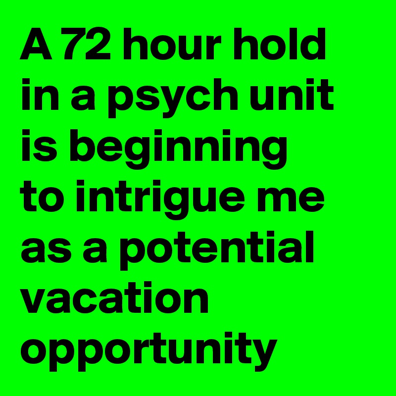 A 72 hour hold in a psych unit is beginning to intrigue me as a potential vacation opportunity 