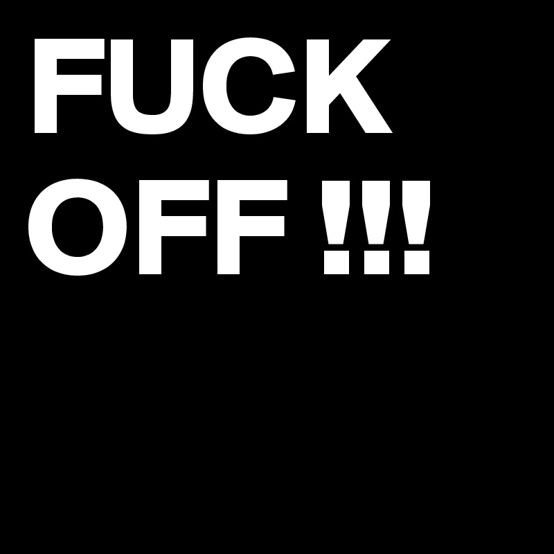 FUCK OFF !!!
