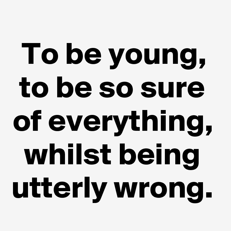 To be young, to be so sure of everything, whilst being utterly wrong.