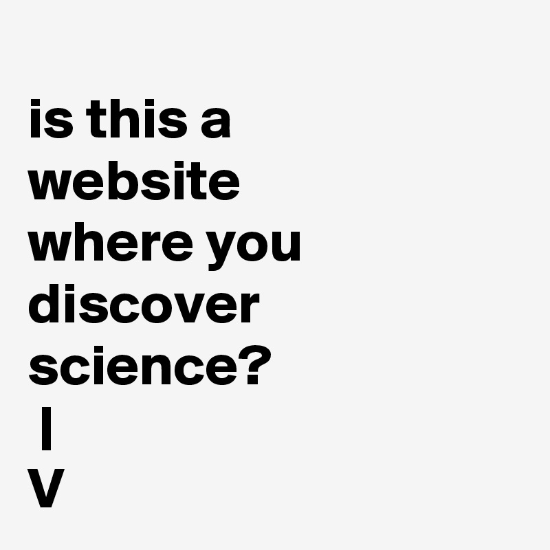 
is this a
website
where you
discover
science?
 |
V