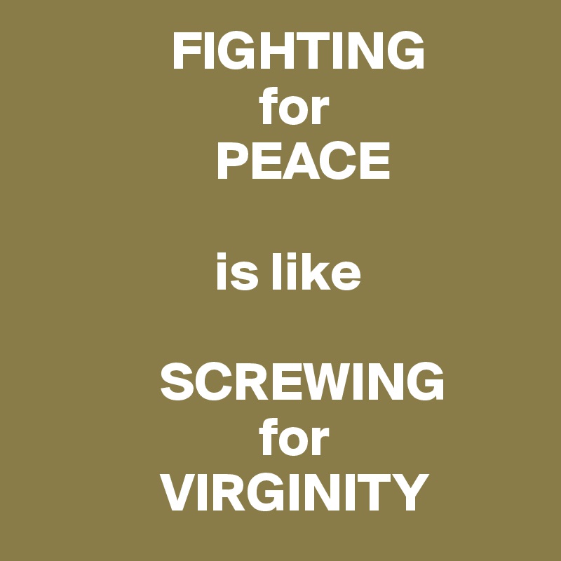              FIGHTING 
                     for 
                 PEACE 

                 is like 

            SCREWING 
                     for 
            VIRGINITY