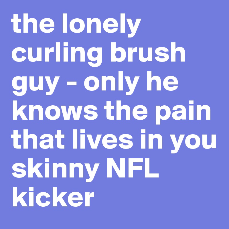 the lonely curling brush guy - only he knows the pain that lives in you skinny NFL kicker