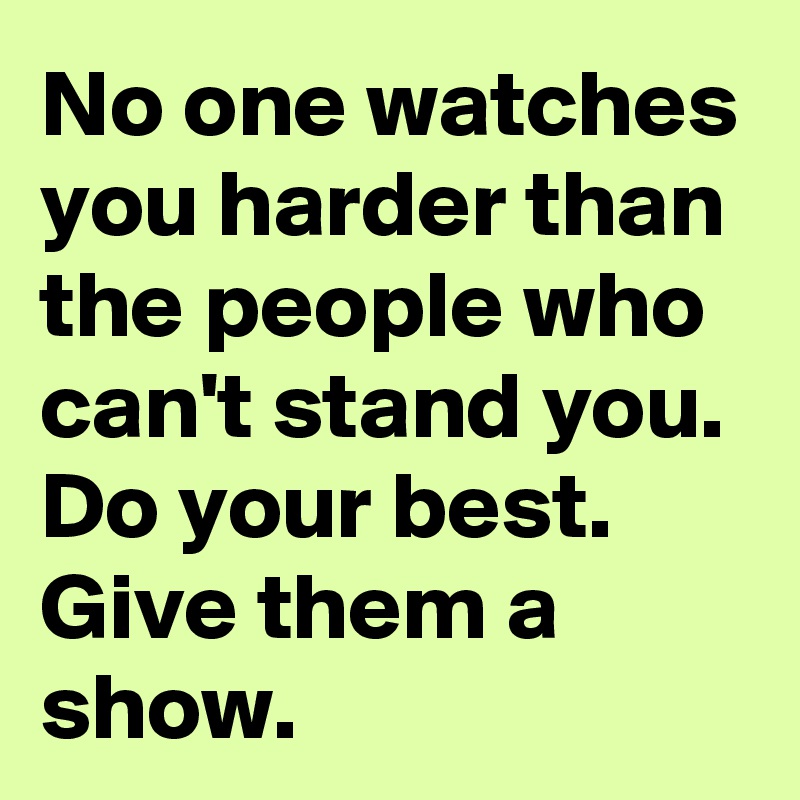 No one watches you harder than the people who can't stand you. Do your best. Give them a show. 