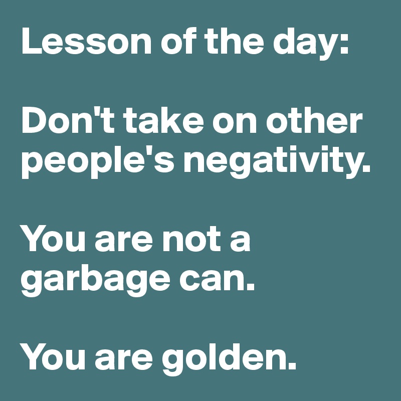 Lesson of the day:

Don't take on other people's negativity. 

You are not a garbage can. 

You are golden.