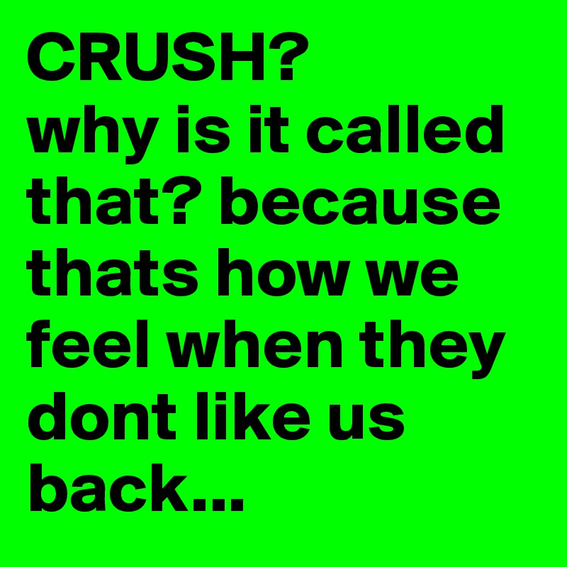 CRUSH? 
why is it called that? because thats how we feel when they dont like us back...