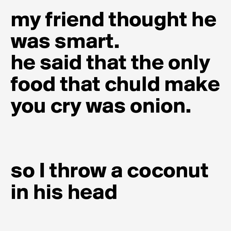 my friend thought he was smart.
he said that the only food that chuld make you cry was onion. 


so I throw a coconut in his head