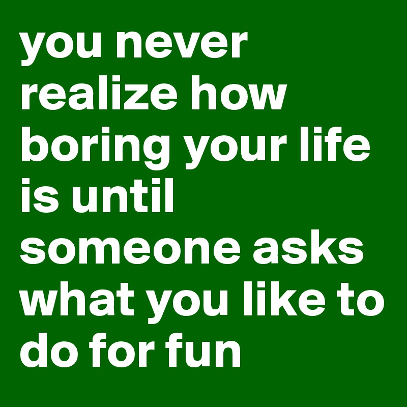 you never realize how boring your life is until someone asks what you like to do for fun 