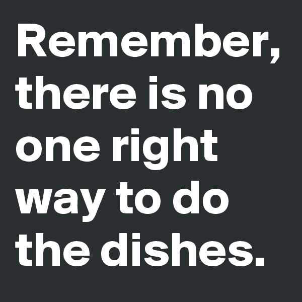 Remember, there is no one right way to do the dishes.