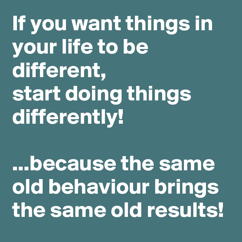 If you want things in your life to be different, 
start doing things differently!

...because the same old behaviour brings the same old results!