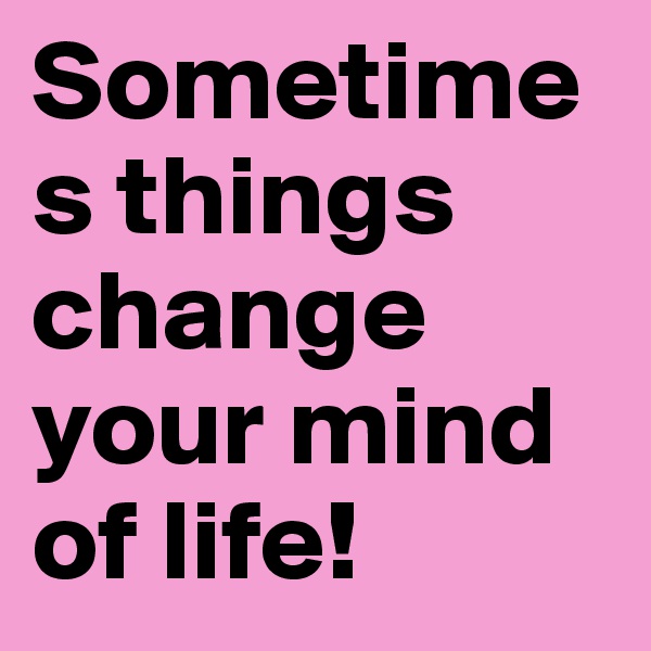 Sometimes things change your mind of life!