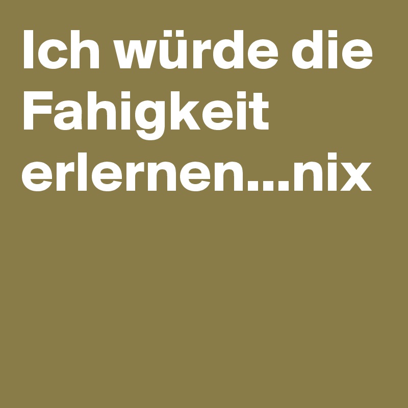 Ich würde die Fahigkeit erlernen...nix