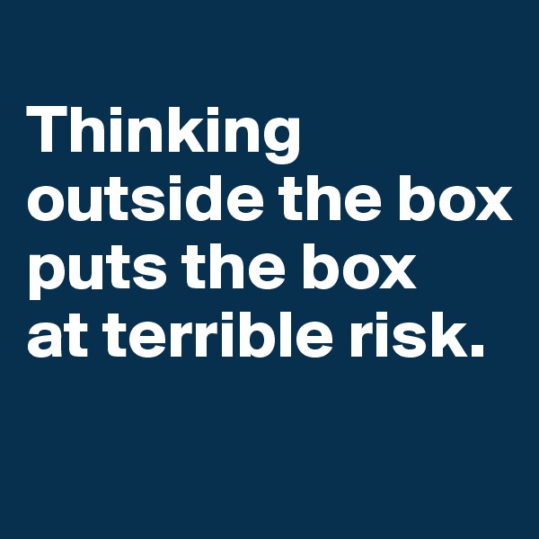 
Thinking outside the box puts the box 
at terrible risk.
