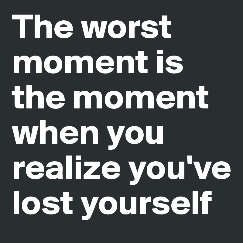 The worst moment is the moment when you realize you've lost yourself