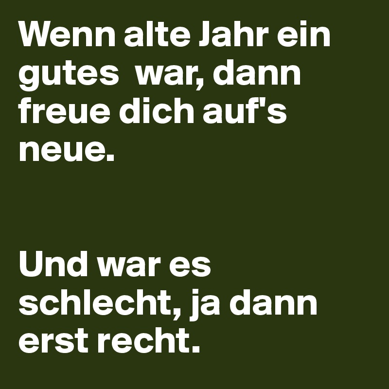 Wenn alte Jahr ein gutes  war, dann freue dich auf's neue.


Und war es schlecht, ja dann erst recht.