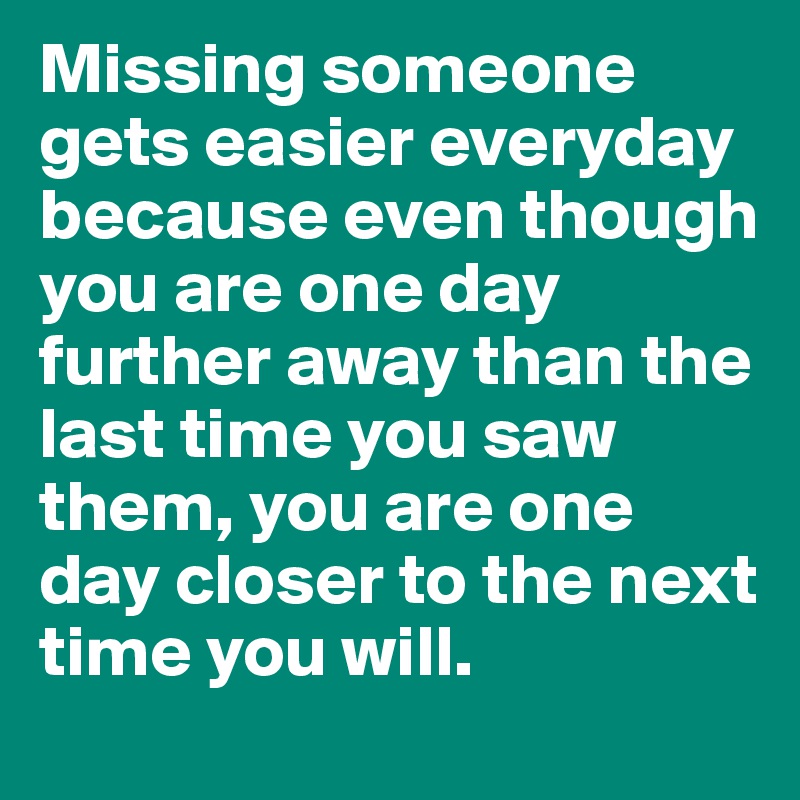 Missing someone gets easier everyday because even though you are one day further away than the last time you saw them, you are one day closer to the next time you will. 