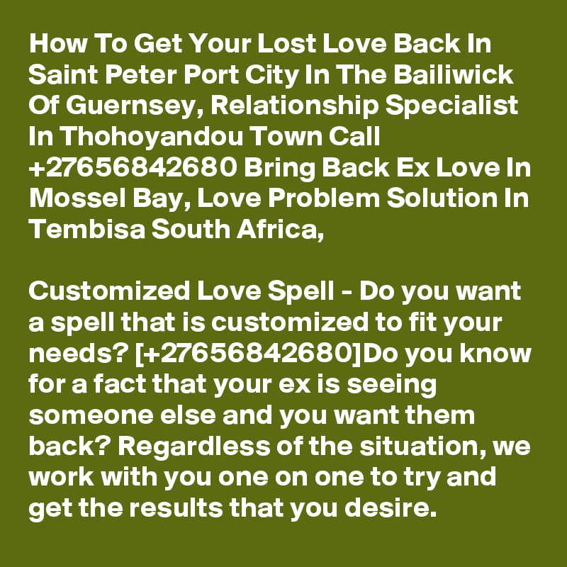 How To Get Your Lost Love Back In Saint Peter Port City In The Bailiwick Of Guernsey, Relationship Specialist In Thohoyandou Town Call  +27656842680 Bring Back Ex Love In Mossel Bay, Love Problem Solution In Tembisa South Africa,
 
Customized Love Spell - Do you want a spell that is customized to fit your needs? [+27656842680]Do you know for a fact that your ex is seeing someone else and you want them back? Regardless of the situation, we work with you one on one to try and get the results that you desire.