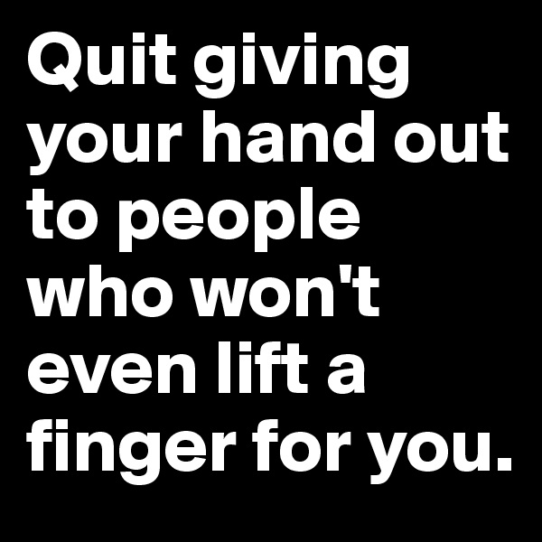 Quit giving your hand out to people who won't even lift a finger for you.
